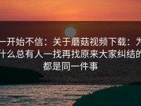一开始不信：关于蘑菇视频下载：为什么总有人一找再找原来大家纠结的都是同一件事