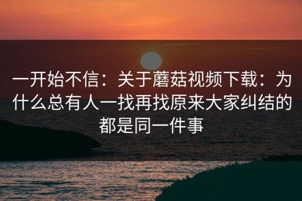 一开始不信：关于蘑菇视频下载：为什么总有人一找再找原来大家纠结的都是同一件事