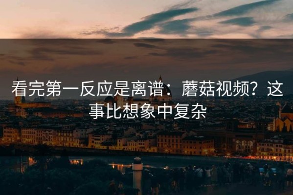 看完第一反应是离谱：蘑菇视频？这事比想象中复杂