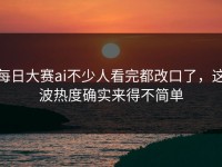 每日大赛ai不少人看完都改口了，这波热度确实来得不简单