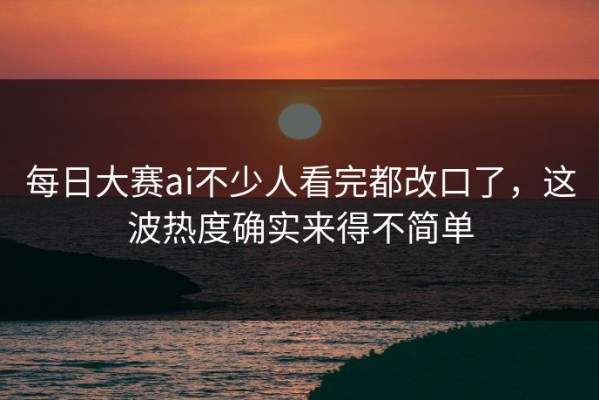 每日大赛ai不少人看完都改口了，这波热度确实来得不简单