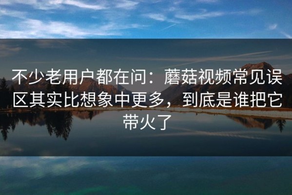 不少老用户都在问：蘑菇视频常见误区其实比想象中更多，到底是谁把它带火了