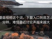 蘑菇视频这个词，下载入口到底怎么分辨，难怪最近讨论声越来越大