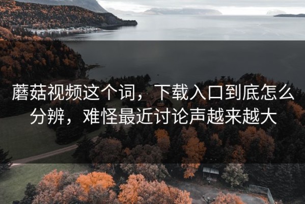 蘑菇视频这个词，下载入口到底怎么分辨，难怪最近讨论声越来越大