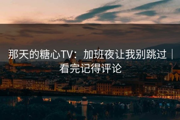 那天的糖心TV：加班夜让我别跳过｜看完记得评论