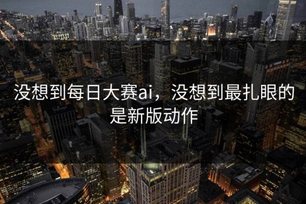 没想到每日大赛ai，没想到最扎眼的是新版动作