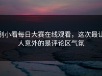 别小看每日大赛在线观看，这次最让人意外的是评论区气氛