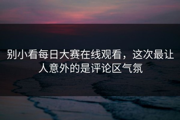 别小看每日大赛在线观看，这次最让人意外的是评论区气氛