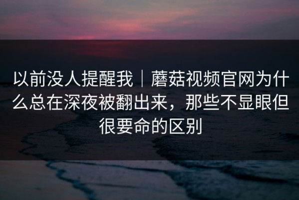 以前没人提醒我｜蘑菇视频官网为什么总在深夜被翻出来，那些不显眼但很要命的区别