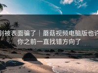 别被表面骗了｜蘑菇视频电脑版也许你之前一直找错方向了