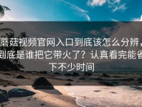 蘑菇视频官网入口到底该怎么分辨，到底是谁把它带火了？认真看完能省下不少时间