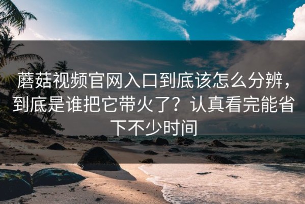 蘑菇视频官网入口到底该怎么分辨，到底是谁把它带火了？认真看完能省下不少时间