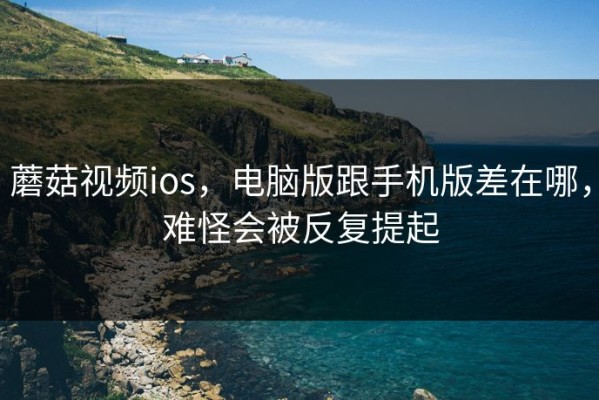 蘑菇视频ios，电脑版跟手机版差在哪，难怪会被反复提起