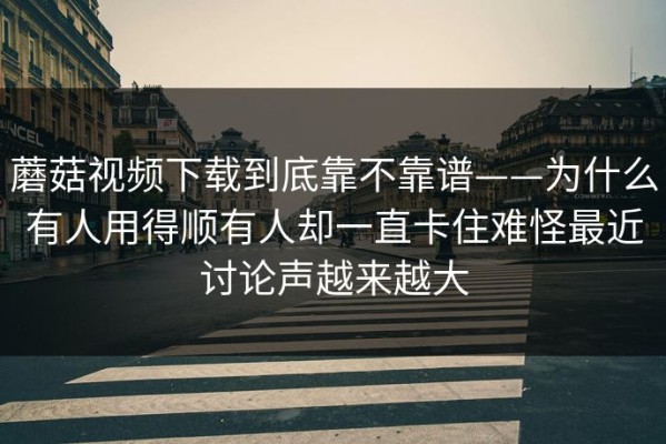 蘑菇视频下载到底靠不靠谱——为什么有人用得顺有人却一直卡住难怪最近讨论声越来越大