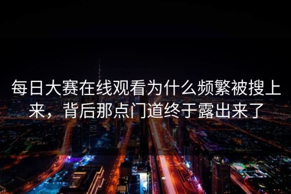 每日大赛在线观看为什么频繁被搜上来，背后那点门道终于露出来了