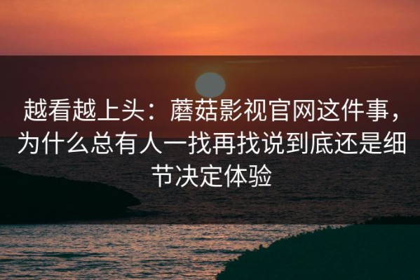 越看越上头：蘑菇影视官网这件事，为什么总有人一找再找说到底还是细节决定体验