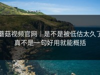 蘑菇视频官网｜是不是被低估太久了真不是一句好用就能概括
