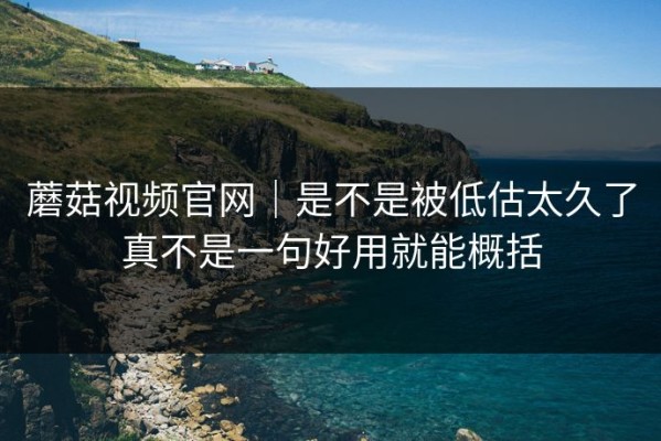 蘑菇视频官网｜是不是被低估太久了真不是一句好用就能概括