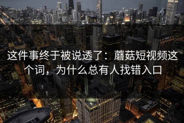 这件事终于被说透了：蘑菇短视频这个词，为什么总有人找错入口