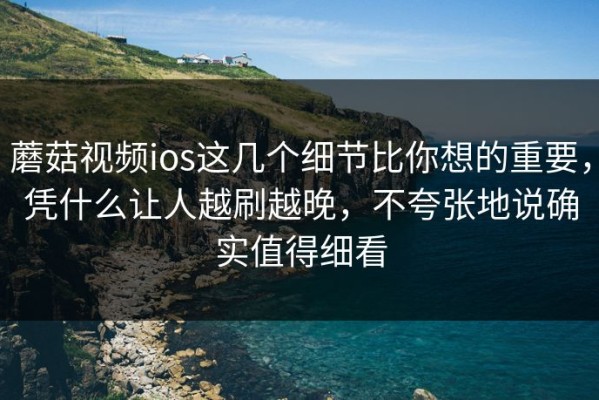 蘑菇视频ios这几个细节比你想的重要，凭什么让人越刷越晚，不夸张地说确实值得细看