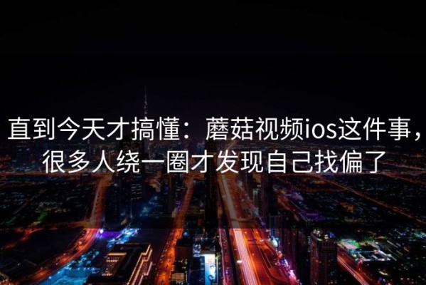 直到今天才搞懂：蘑菇视频ios这件事，很多人绕一圈才发现自己找偏了