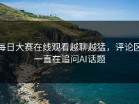 每日大赛在线观看越聊越猛，评论区一直在追问AI话题