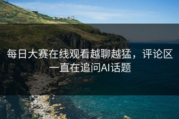 每日大赛在线观看越聊越猛，评论区一直在追问AI话题
