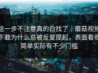 这一步不注意真的白找了｜蘑菇视频下载为什么总被反复提起，表面看很简单实际有不少门槛