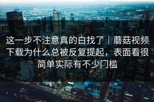 这一步不注意真的白找了｜蘑菇视频下载为什么总被反复提起，表面看很简单实际有不少门槛