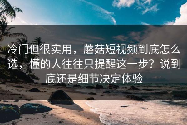 冷门但很实用，蘑菇短视频到底怎么选，懂的人往往只提醒这一步？说到底还是细节决定体验