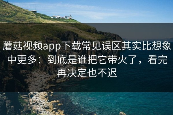 蘑菇视频app下载常见误区其实比想象中更多：到底是谁把它带火了，看完再决定也不迟
