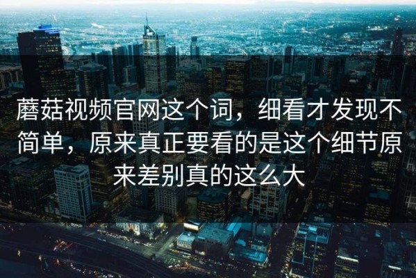 蘑菇视频官网这个词，细看才发现不简单，原来真正要看的是这个细节原来差别真的这么大