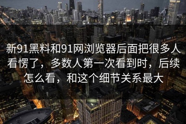 新91黑料和91网浏览器后面把很多人看愣了，多数人第一次看到时，后续怎么看，和这个细节关系最大