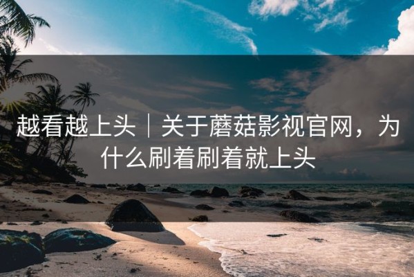 越看越上头｜关于蘑菇影视官网，为什么刷着刷着就上头