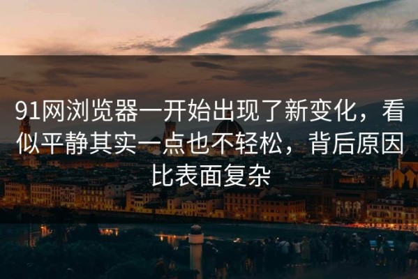 91网浏览器一开始出现了新变化，看似平静其实一点也不轻松，背后原因比表面复杂