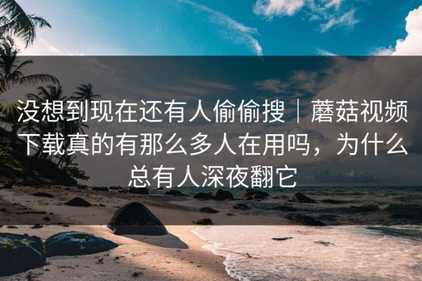 没想到现在还有人偷偷搜｜蘑菇视频下载真的有那么多人在用吗，为什么总有人深夜翻它