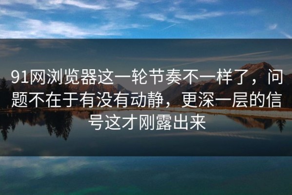 91网浏览器这一轮节奏不一样了，问题不在于有没有动静，更深一层的信号这才刚露出来