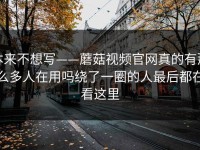 本来不想写——蘑菇视频官网真的有那么多人在用吗绕了一圈的人最后都在看这里