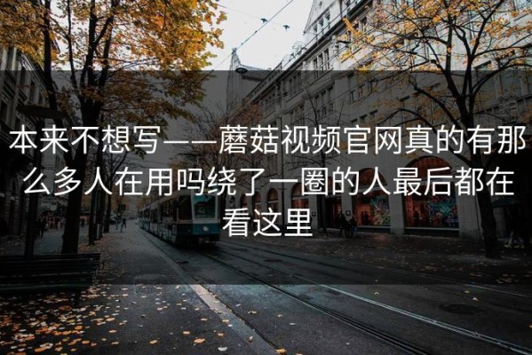 本来不想写——蘑菇视频官网真的有那么多人在用吗绕了一圈的人最后都在看这里