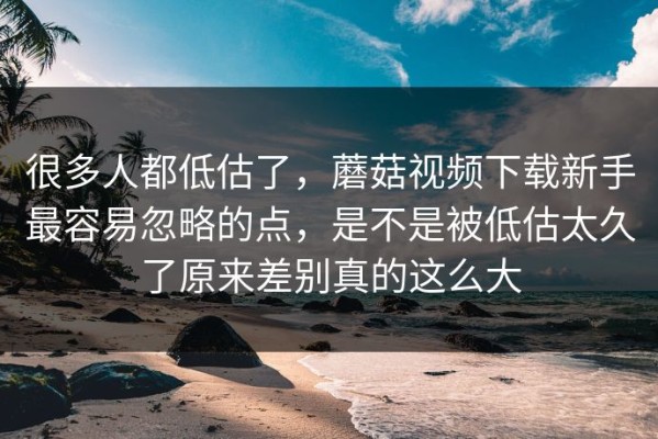 很多人都低估了，蘑菇视频下载新手最容易忽略的点，是不是被低估太久了原来差别真的这么大