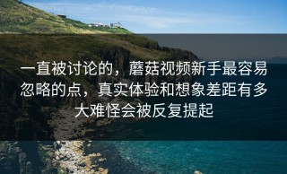 一直被讨论的，蘑菇视频新手最容易忽略的点，真实体验和想象差距有多大难怪会被反复提起