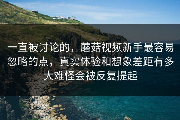 一直被讨论的，蘑菇视频新手最容易忽略的点，真实体验和想象差距有多大难怪会被反复提起