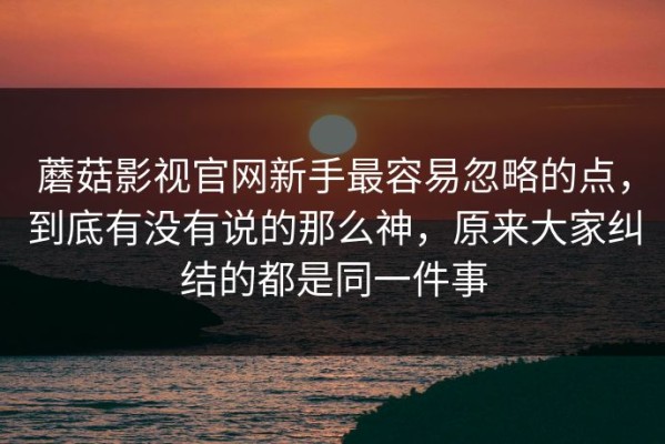 蘑菇影视官网新手最容易忽略的点，到底有没有说的那么神，原来大家纠结的都是同一件事