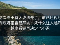 这次终于有人说清楚了，蘑菇短视频到底哪里容易踩坑：凭什么让人越刷越晚看完再决定也不迟