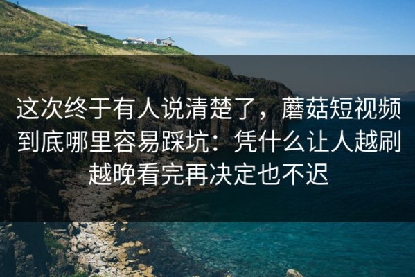 这次终于有人说清楚了，蘑菇短视频到底哪里容易踩坑：凭什么让人越刷越晚看完再决定也不迟