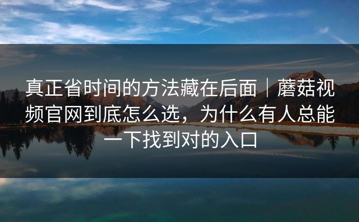 真正省时间的方法藏在后面|蘑菇视频官网到底怎么选,为什么有人总能一下找到对的入口