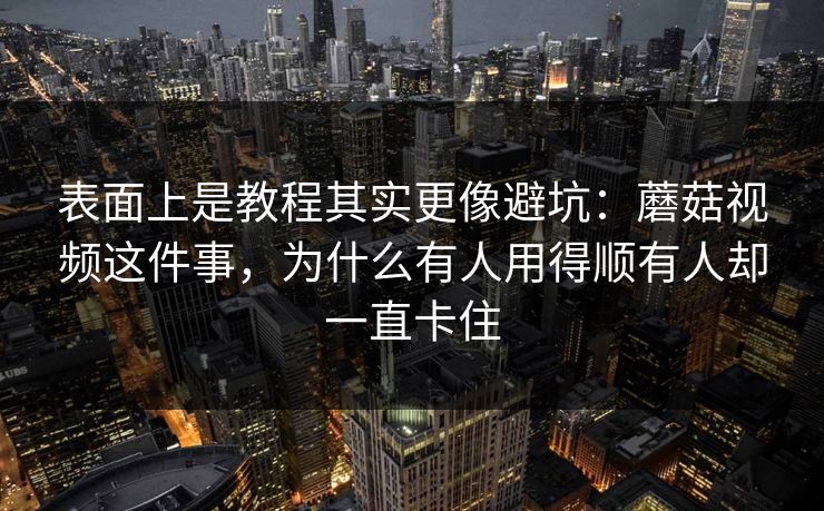 表面上是教程其实更像避坑：蘑菇视频这件事，为什么有人用得顺有人却一直卡住