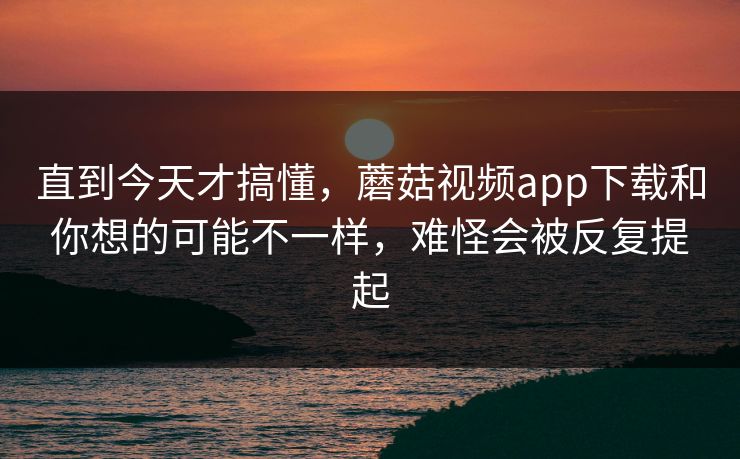 直到今天才搞懂，蘑菇视频app下载和你想的可能不一样，难怪会被反复提起