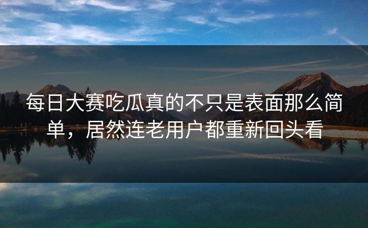 每日大赛吃瓜真的不只是表面那么简单，居然连老用户都重新回头看