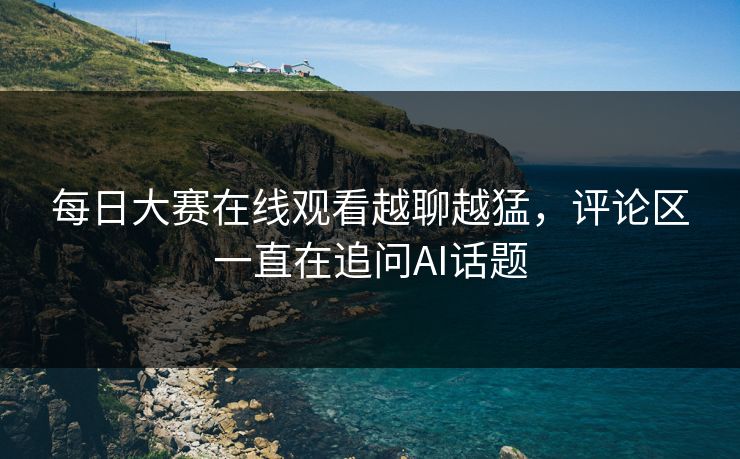 每日大赛在线观看越聊越猛，评论区一直在追问AI话题
